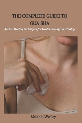 The Complete Guide to Gua Sha: Ancient Healing Techniques for Health, Beauty, and Vitality by Wesley, Melanie