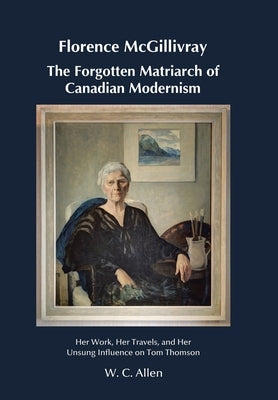 Florence McGillivray The Forgotten Matriarch of Canadian Modernism: Her Work, Her Travels, and Her Unsung Influence on Tom Thomson by Allen, W. C.