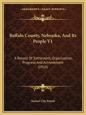 Buffalo County, Nebraska, And Its People V1: A Record Of Settlement, Organization, Progress And Achievement (1916) by Bassett, Samuel Clay