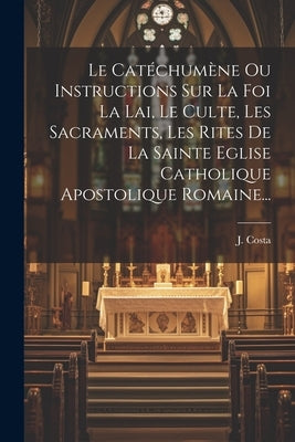 Le Catéchumène Ou Instructions Sur La Foi La Lai, Le Culte, Les Sacraments, Les Rites De La Sainte Eglise Catholique Apostolique Romaine... by Costa, J.
