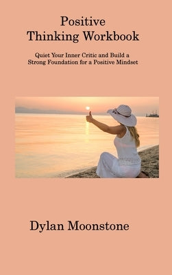 Positive Thinking Workbook: Quiet Your Inner Critic and Build a Strong Foundation for a Positive Mindset by Moonstone, Dylan