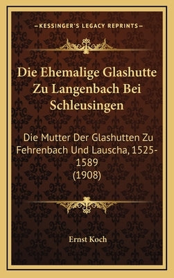 Die Ehemalige Glashutte Zu Langenbach Bei Schleusingen: Die Mutter Der Glashutten Zu Fehrenbach Und Lauscha, 1525-1589 (1908) by Koch, Ernst