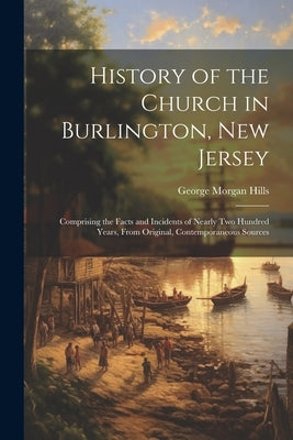 History of the Church in Burlington, New Jersey: Comprising the Facts and Incidents of Nearly Two Hundred Years, From Original, Contemporaneous Source by Hills, George Morgan