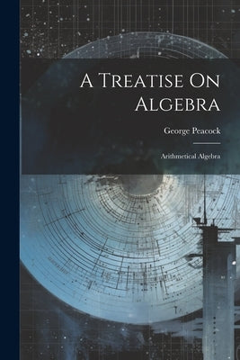 A Treatise On Algebra: Arithmetical Algebra by Peacock, George