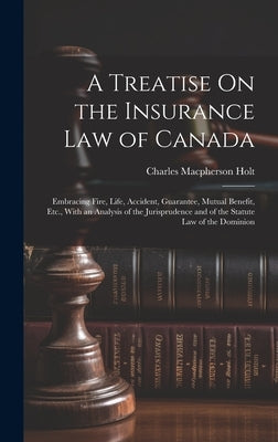 A Treatise On the Insurance Law of Canada: Embracing Fire, Life, Accident, Guarantee, Mutual Benefit, Etc., With an Analysis of the Jurisprudence and by Holt, Charles MacPherson