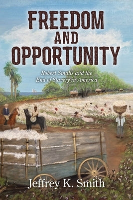 Freedom and Opportunity: Robert Smalls and the End of Slavery in America by Smith, Jeffrey K.
