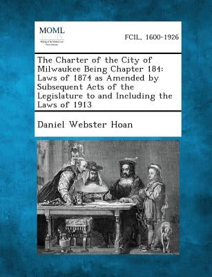 The Charter of the City of Milwaukee Being Chapter 184: Laws of 1874 as Amended by Subsequent Acts of the Legislature to and Including the Laws of 191 by Hoan, Daniel Webster