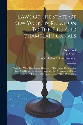 Laws Of The State Of New York, In Relation To The Erie And Champlain Canals: Together With The Annual Reports Of The Canal Commission Ers, And Other D by (State), New York