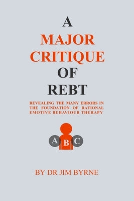 A Major Critique of REBT: Revealing the many errors in the foundations of Rational Emotive Behaviour Therapy by Byrne, Jim