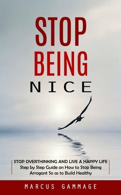 Stop Being Nice: Stop Overthinking and Live a Happy Life (Step by Step Guide on How to Stop Being Arrogant So as to Build Healthy) by Gammage, Marcus