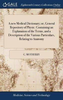 A new Medical Dictionary; or, General Repository of Physic. Containing an Explanation of the Terms, and a Description of the Various Particulars, Rela by Motherby, G.