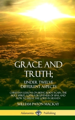 Grace and Truth; Under Twelve Different Aspects: Christian Lessons on Being Born Again, the Holy Spirit, God's Forgiveness of Sins, and How to Serve t by MacKay, William Paton