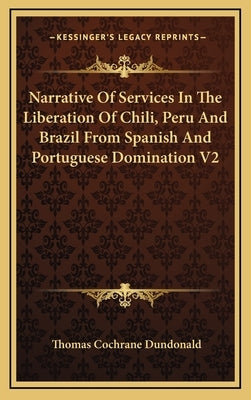 Narrative Of Services In The Liberation Of Chili, Peru And Brazil From Spanish And Portuguese Domination V2 by Dundonald, Thomas Cochrane