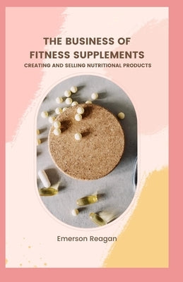 The Business of Fitness Supplements: Creating and Selling Nutritional Products by Reagan, Emerson