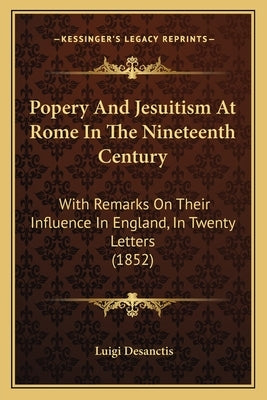 Popery And Jesuitism At Rome In The Nineteenth Century: With Remarks On Their Influence In England, In Twenty Letters (1852) by Desanctis, Luigi