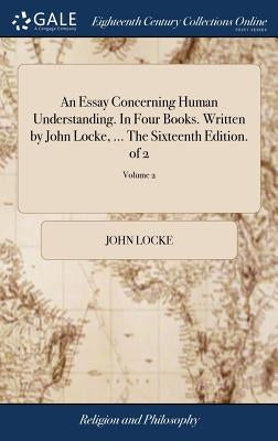 An Essay Concerning Human Understanding. In Four Books. Written by John Locke, ... The Sixteenth Edition. of 2; Volume 2 by Locke, John