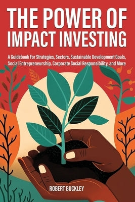 The Power of Impact Investing: A Guidebook For Strategies, Sectors, Sustainable Development Goals, Social Entrepreneurship, Corporate Social Responsi by Buckley, Robert