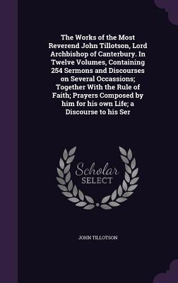 The Works of the Most Reverend John Tillotson, Lord Archbishop of Canterbury. In Twelve Volumes, Containing 254 Sermons and Discourses on Several Occa by Tillotson, John