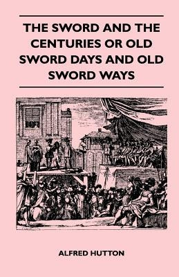 The Sword and the Centuries or Old Sword Days and Old Sword Ways - Being A Description of the Various Swords Used in Civilized Europe During the Last by Hutton, Alfred