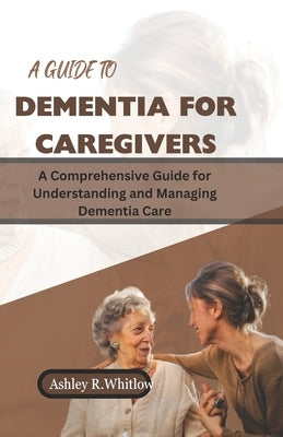 A Guide to Dementia for Caregivers: A Comprehensive Guide for Understanding and Managing Dementia Care by R. Whitlow, Ashley