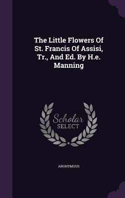 The Little Flowers Of St. Francis Of Assisi, Tr., And Ed. By H.e. Manning by Anonymous