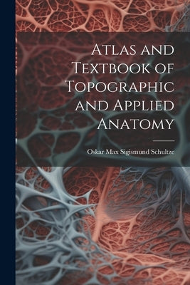 Atlas and Textbook of Topographic and Applied Anatomy by Schultze, Oskar Max Sigismund