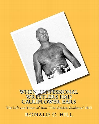 When Professional Wrestlers Had Cauliflower Ears: The Life and Times of Ron "The Golden Gladiator" Hill by Hill, Ronnie