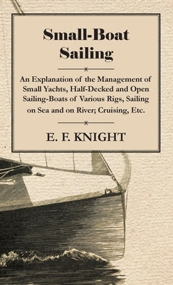 Small-Boat Sailing - An Explanation of the Management of Small Yachts, Half-Decked and Open Sailing-Boats of Various Rigs, Sailing on Sea and on River by Knight, E. F.