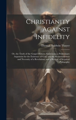 Christianity Against Infidelity: Or, the Truth of the Gospel History; Embracing a Preliminary Argument for the Existence of God, and the Reasonablenes by Thayer, Thomas Baldwin