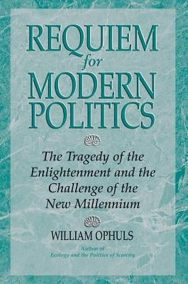 Requiem For Modern Politics: The Tragedy Of The Enlightenment And The Challenge Of The New Millennium by Ophuls, William