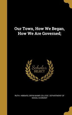 Our Town, How We Began, How We Are Governed; by Hibbard, Ruth