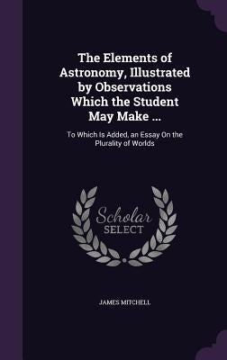 The Elements of Astronomy, Illustrated by Observations Which the Student May Make ...: To Which Is Added, an Essay On the Plurality of Worlds by Mitchell, James