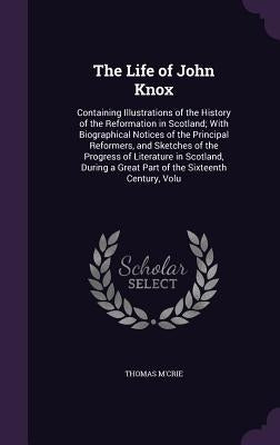 The Life of John Knox: Containing Illustrations of the History of the Reformation in Scotland; With Biographical Notices of the Principal Ref by M'Crie, Thomas