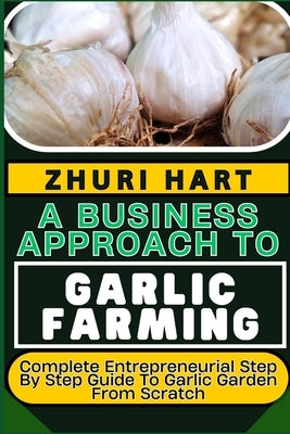 A Business Approach to Garlic Farming: Complete Entrepreneurial Step By Step Guide To Garlic Garden From Scratch by Hart, Zhuri