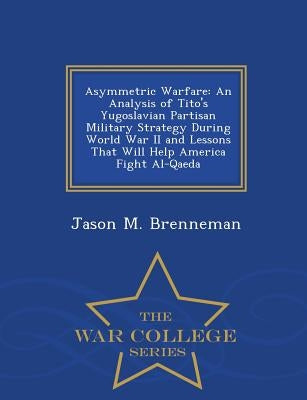 Asymmetric Warfare: An Analysis of Tito's Yugoslavian Partisan Military Strategy During World War II and Lessons That Will Help America Fight Al-Qaeda by Brenneman, Jason M.