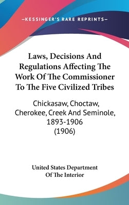 Laws, Decisions And Regulations Affecting The Work Of The Commissioner To The Five Civilized Tribes: Chickasaw, Choctaw, Cherokee, Creek And Seminole, by United States Department of the Interior