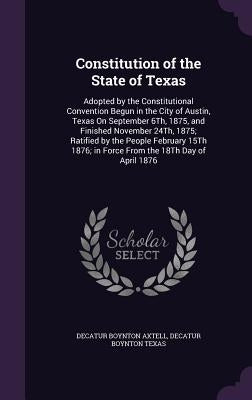 Constitution of the State of Texas: Adopted by the Constitutional Convention Begun in the City of Austin, Texas On September 6Th, 1875, and Finished N by Axtell, Decatur Boynton