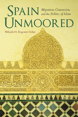 Spain Unmoored: Migration, Conversion, and the Politics of Islam by Rogozen-Soltar, Mikaela H.