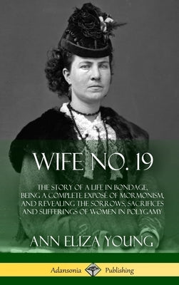 Wife No. 19: The Story of a Life in Bondage, Being a Complete Exposé of Mormonism, and Revealing the Sorrows, Sacrifices and Sufferings of Women in Po by Young, Ann Eliza