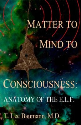 Matter to Mind to Consciousness: Anatomy of the E.L.F. by Baumann, T. Lee