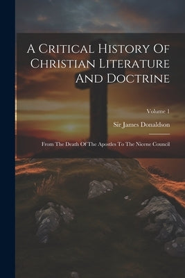 A Critical History Of Christian Literature And Doctrine: From The Death Of The Apostles To The Nicene Council; Volume 1 by Donaldson, James