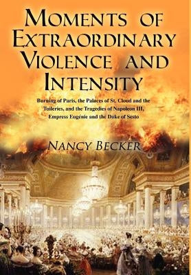 Moments of Extraordinary Violence and Intensity: Burning of Paris, the Palaces of St. Cloud and the Tuileries, and the Tragedies of Napoleon III, Empr by Becker, Nancy