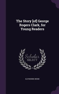 The Story [of] George Rogers Clark, for Young Readers by Beebe, Katherine