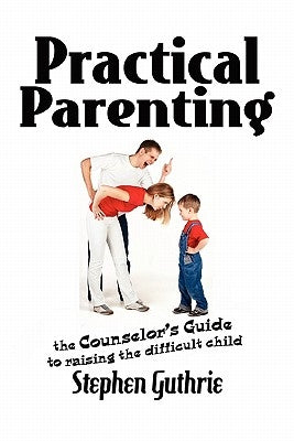 Practical Parenting A counselor's Guide to Raising the Difficult Child: A counselor's Guide to Raising the Difficult Child by Guthrie, Stephen