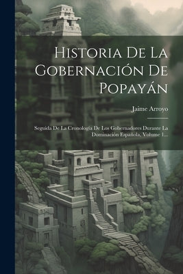 Historia De La Gobernación De Popayán: Seguida De La Cronología De Los Gobernadores Durante La Dominación Española, Volume 1... by Arroyo, Jaime