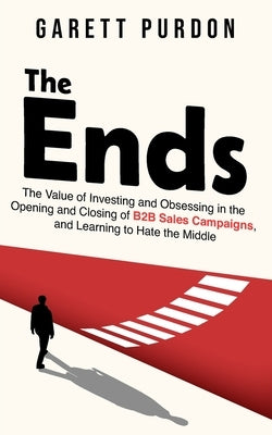 The Ends: The value of investing and obsessing in the Opening and Closing of B2B sales campaigns, and learning to hate the middl by Purdon, Garett