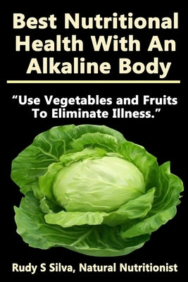Best Nutritional Health With An Alkaline Body: Use Vegetables and Fruits To Eliminate Illness by Silva, Rudy Silva