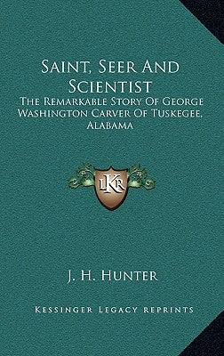 Saint, Seer and Scientist: The Remarkable Story of George Washington Carver of Tuskegee, Alabama by Hunter, J. H.