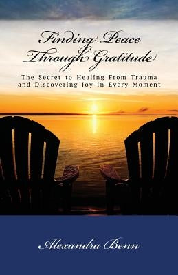 Finding Peace Through Gratitude: The Secret to Healing From Trauma and Discovering Joy in Every Moment by Benn, Alexandra