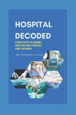 Hospital Decoded: Your Path to Smart Healthcare Choices and Savings by Khan, Shabana